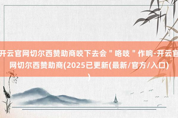 开云官网切尔西赞助商咬下去会＂咯吱＂作响-开云官网切尔西赞助商(2025已更新(最新/官方/入口)
