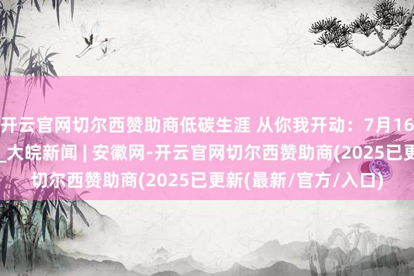 开云官网切尔西赞助商低碳生涯 从你我开动：7月16日节电反映任务发布_大皖新闻 | 安徽网-开云官网切尔西赞助商(2025已更新(最新/官方/入口)