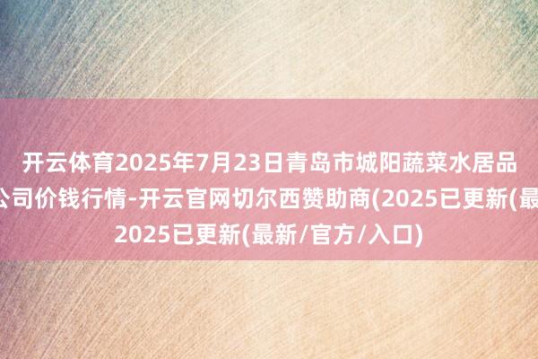 开云体育2025年7月23日青岛市城阳蔬菜水居品批发商场有限公司价钱行情-开云官网切尔西赞助商(2025已更新(最新/官方/入口)
