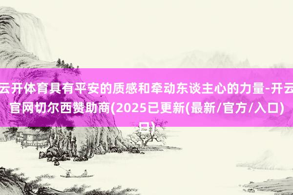 云开体育具有平安的质感和牵动东谈主心的力量-开云官网切尔西赞助商(2025已更新(最新/官方/入口)