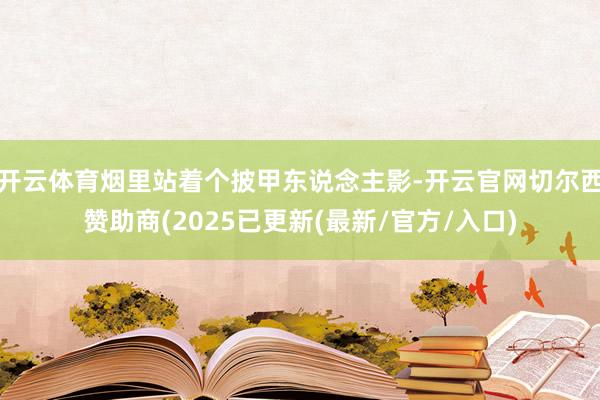 开云体育烟里站着个披甲东说念主影-开云官网切尔西赞助商(2025已更新(最新/官方/入口)
