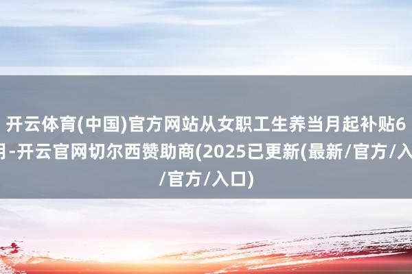 开云体育(中国)官方网站从女职工生养当月起补贴6个月-开云官网切尔西赞助商(2025已更新(最新/官方/入口)