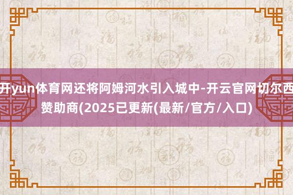 开yun体育网还将阿姆河水引入城中-开云官网切尔西赞助商(2025已更新(最新/官方/入口)