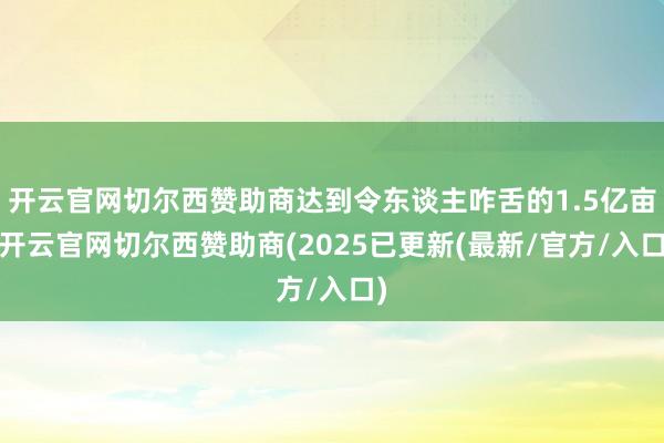 开云官网切尔西赞助商达到令东谈主咋舌的1.5亿亩-开云官网切尔西赞助商(2025已更新(最新/官方/入口)