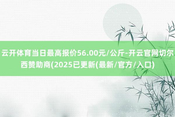 云开体育当日最高报价56.00元/公斤-开云官网切尔西赞助商(2025已更新(最新/官方/入口)