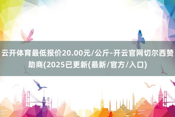 云开体育最低报价20.00元/公斤-开云官网切尔西赞助商(2025已更新(最新/官方/入口)