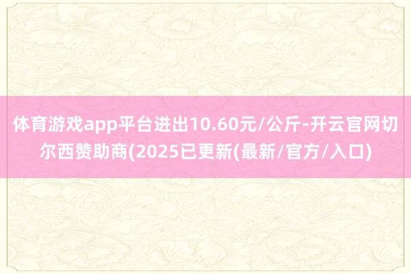 体育游戏app平台进出10.60元/公斤-开云官网切尔西赞助商(2025已更新(最新/官方/入口)