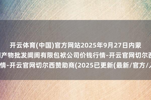 开云体育(中国)官方网站2025年9月27日内蒙古呼和浩特市东瓦窑农副产物批发阛阓有限包袱公司价钱行情-开云官网切尔西赞助商(2025已更新(最新/官方/入口)