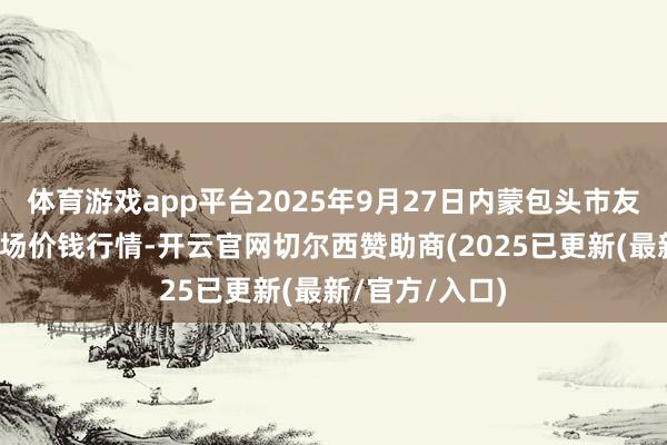 体育游戏app平台2025年9月27日内蒙包头市友谊蔬菜批发商场价钱行情-开云官网切尔西赞助商(2025已更新(最新/官方/入口)