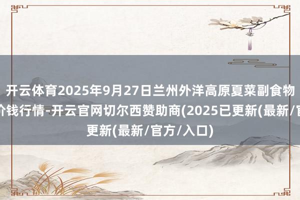 开云体育2025年9月27日兰州外洋高原夏菜副食物采购中心价钱行情-开云官网切尔西赞助商(2025已更新(最新/官方/入口)