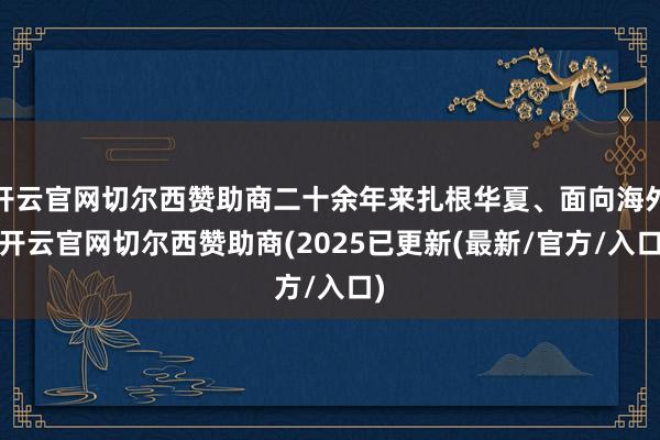 开云官网切尔西赞助商二十余年来扎根华夏、面向海外-开云官网切尔西赞助商(2025已更新(最新/官方/入口)
