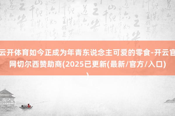 云开体育如今正成为年青东说念主可爱的零食-开云官网切尔西赞助商(2025已更新(最新/官方/入口)