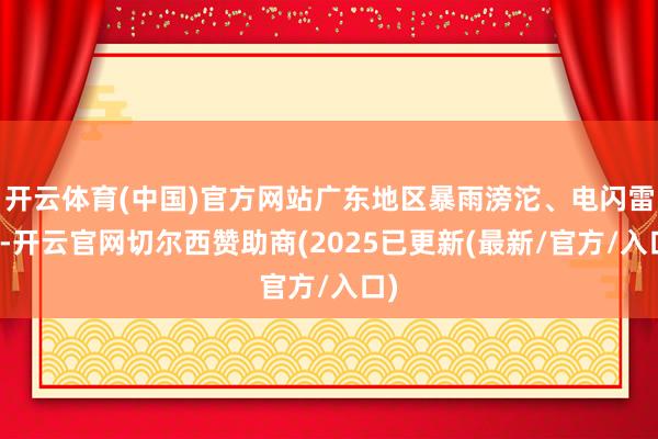 开云体育(中国)官方网站广东地区暴雨滂沱、电闪雷鸣-开云官网切尔西赞助商(2025已更新(最新/官方/入口)