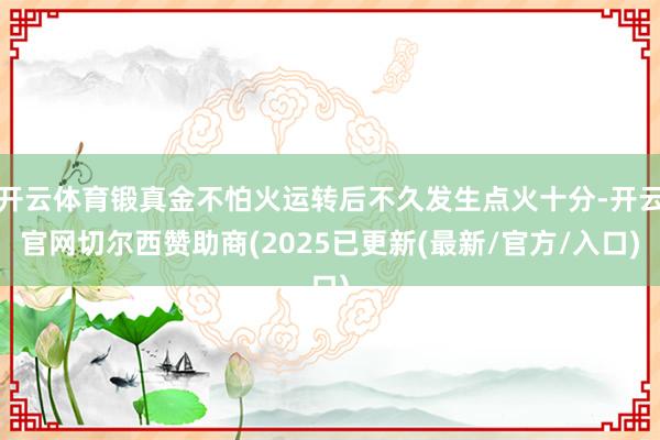 开云体育锻真金不怕火运转后不久发生点火十分-开云官网切尔西赞助商(2025已更新(最新/官方/入口)