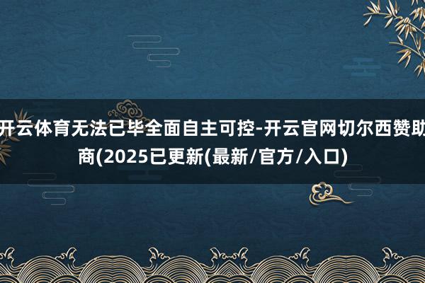 开云体育无法已毕全面自主可控-开云官网切尔西赞助商(2025已更新(最新/官方/入口)