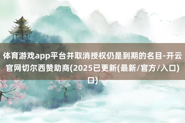 体育游戏app平台并取消授权仍是到期的名目-开云官网切尔西赞助商(2025已更新(最新/官方/入口)