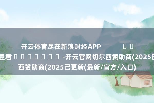 开云体育尽在新浪财经APP            						职守裁剪：卢昱君 							-开云官网切尔西赞助商(2025已更新(最新/官方/入口)