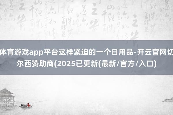 体育游戏app平台这样紧迫的一个日用品-开云官网切尔西赞助商(2025已更新(最新/官方/入口)