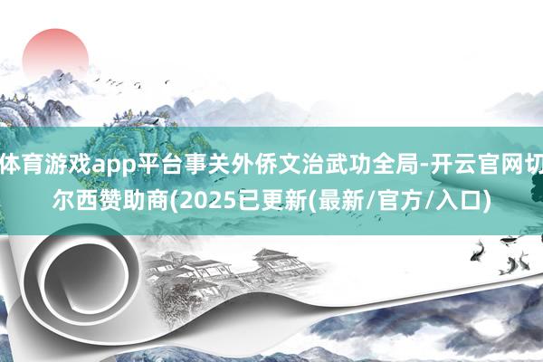 体育游戏app平台事关外侨文治武功全局-开云官网切尔西赞助商(2025已更新(最新/官方/入口)