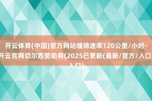 开云体育(中国)官方网站缠绵速率120公里/小时-开云官网切尔西赞助商(2025已更新(最新/官方/入口)
