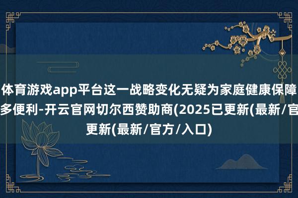 体育游戏app平台这一战略变化无疑为家庭健康保障提供了更多便利-开云官网切尔西赞助商(2025已更新(最新/官方/入口)