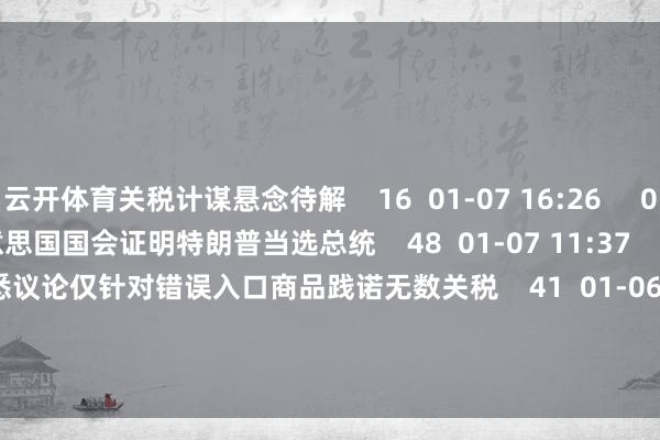 云开体育关税计谋悬念待解    16  01-07 16:26     00'57''    好意思国国会证明特朗普当选总统    48  01-07 11:37     00'33''    特朗普据悉议论仅针对错误入口商品践诺无数关税    41  01-06 22:30     一财最热    点