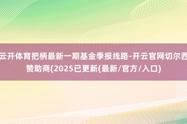 云开体育把柄最新一期基金季报线路-开云官网切尔西赞助商(2025已更新(最新/官方/入口)