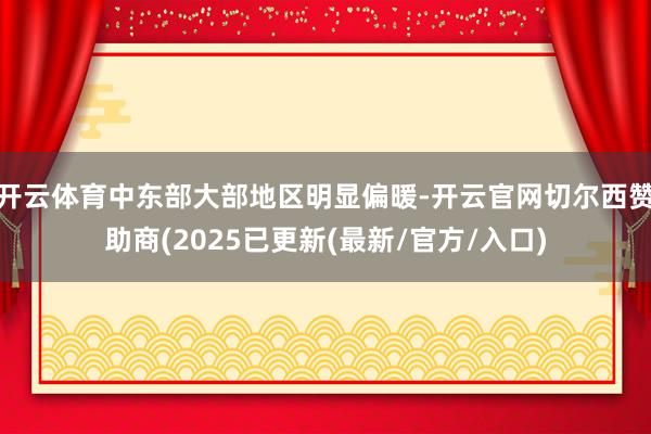 开云体育中东部大部地区明显偏暖-开云官网切尔西赞助商(2025已更新(最新/官方/入口)