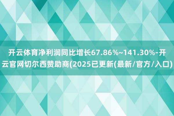 开云体育净利润同比增长67.86%~141.30%-开云官网切尔西赞助商(2025已更新(最新/官方/入口)