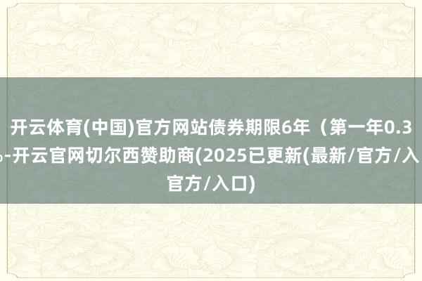 开云体育(中国)官方网站债券期限6年（第一年0.30%-开云官网切尔西赞助商(2025已更新(最新/官方/入口)