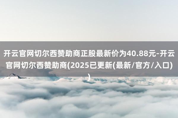 开云官网切尔西赞助商正股最新价为40.88元-开云官网切尔西赞助商(2025已更新(最新/官方/入口)