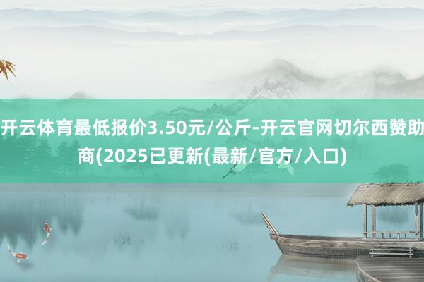 开云体育最低报价3.50元/公斤-开云官网切尔西赞助商(2025已更新(最新/官方/入口)
