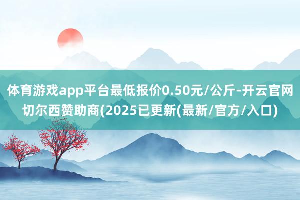 体育游戏app平台最低报价0.50元/公斤-开云官网切尔西赞助商(2025已更新(最新/官方/入口)