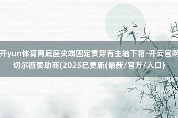 开yun体育网底座尖端固定贯穿有主轴下箱-开云官网切尔西赞助商(2025已更新(最新/官方/入口)
