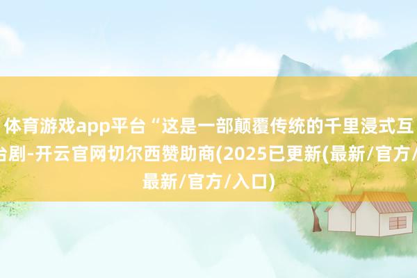 体育游戏app平台“这是一部颠覆传统的千里浸式互动舞台剧-开云官网切尔西赞助商(2025已更新(最新/官方/入口)