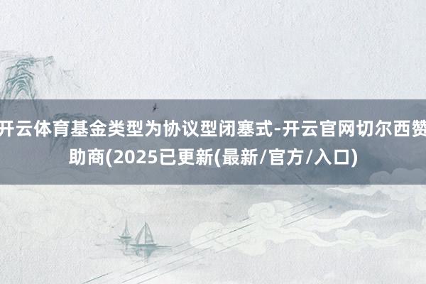 开云体育基金类型为协议型闭塞式-开云官网切尔西赞助商(2025已更新(最新/官方/入口)