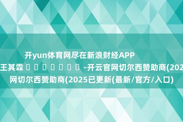 开yun体育网尽在新浪财经APP            						职守裁剪：王其霖 							-开云官网切尔西赞助商(2025已更新(最新/官方/入口)