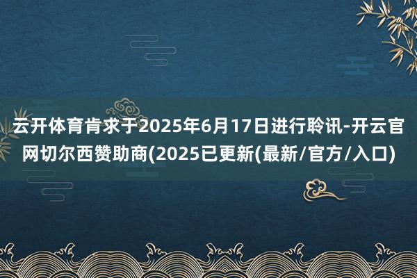 云开体育肯求于2025年6月17日进行聆讯-开云官网切尔西赞助商(2025已更新(最新/官方/入口)