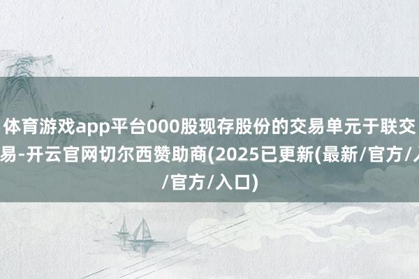 体育游戏app平台000股现存股份的交易单元于联交所交易-开云官网切尔西赞助商(2025已更新(最新/官方/入口)