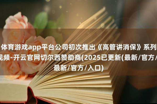 体育游戏app平台公司初次推出《高管讲消保》系列宣传视频-开云官网切尔西赞助商(2025已更新(最新/官方/入口)