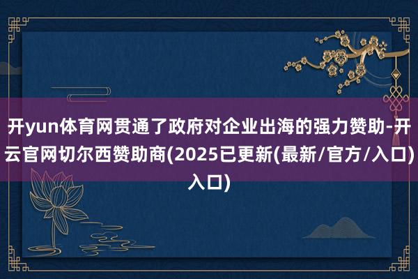 开yun体育网贯通了政府对企业出海的强力赞助-开云官网切尔西赞助商(2025已更新(最新/官方/入口)