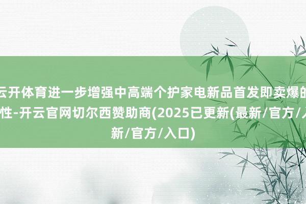 云开体育进一步增强中高端个护家电新品首发即卖爆的细则性-开云官网切尔西赞助商(2025已更新(最新/官方/入口)