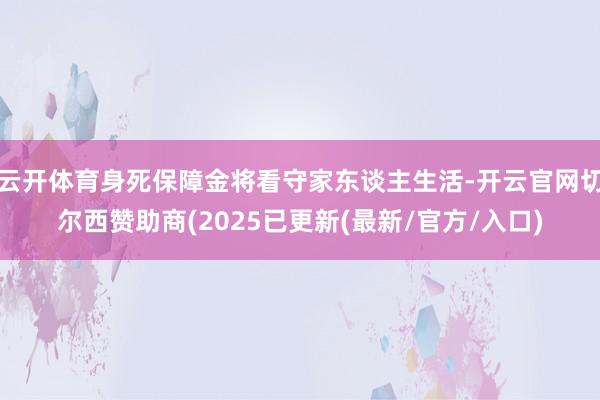 云开体育身死保障金将看守家东谈主生活-开云官网切尔西赞助商(2025已更新(最新/官方/入口)