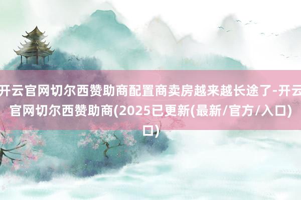 开云官网切尔西赞助商配置商卖房越来越长途了-开云官网切尔西赞助商(2025已更新(最新/官方/入口)