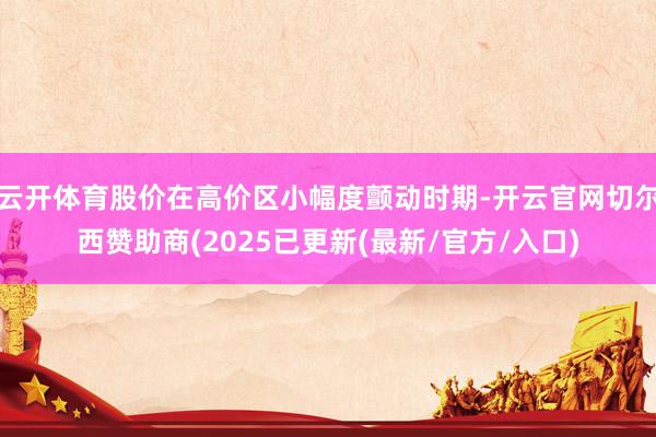 云开体育股价在高价区小幅度颤动时期-开云官网切尔西赞助商(2025已更新(最新/官方/入口)