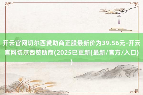 开云官网切尔西赞助商正股最新价为39.56元-开云官网切尔西赞助商(2025已更新(最新/官方/入口)
