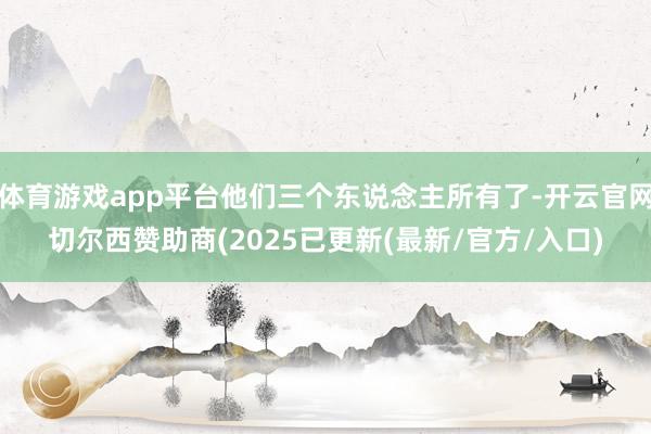 体育游戏app平台他们三个东说念主所有了-开云官网切尔西赞助商(2025已更新(最新/官方/入口)
