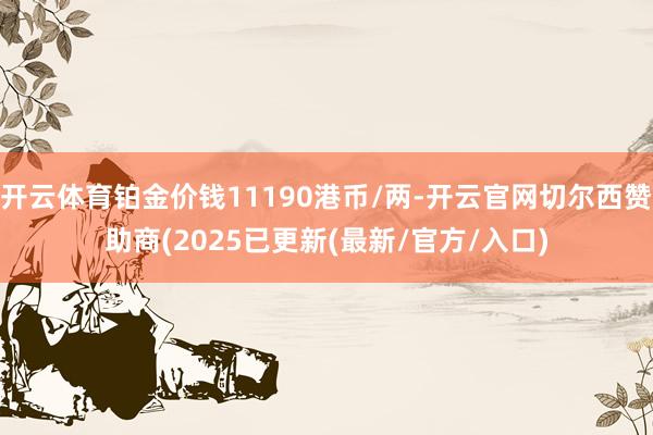 开云体育铂金价钱11190港币/两-开云官网切尔西赞助商(2025已更新(最新/官方/入口)
