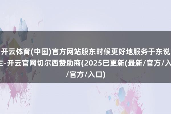 开云体育(中国)官方网站股东时候更好地服务于东说念主-开云官网切尔西赞助商(2025已更新(最新/官方/入口)