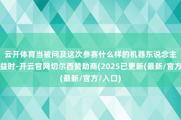 云开体育　　当被问及这次参赛什么样的机器东说念主会更有益时-开云官网切尔西赞助商(2025已更新(最新/官方/入口)